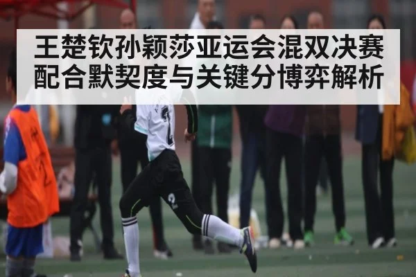 王楚钦孙颖莎亚运会混双决赛配合默契度与关键分博弈解析