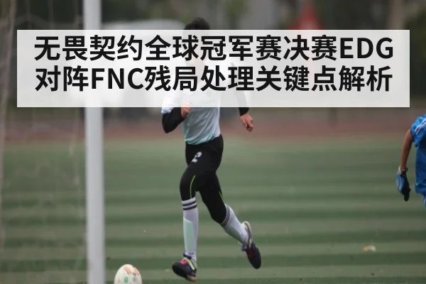 无畏契约全球冠军赛决赛EDG对阵FNC残局处理关键点解析