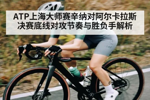 ATP上海大师赛辛纳对阿尔卡拉斯决赛底线对攻节奏与胜负手解析