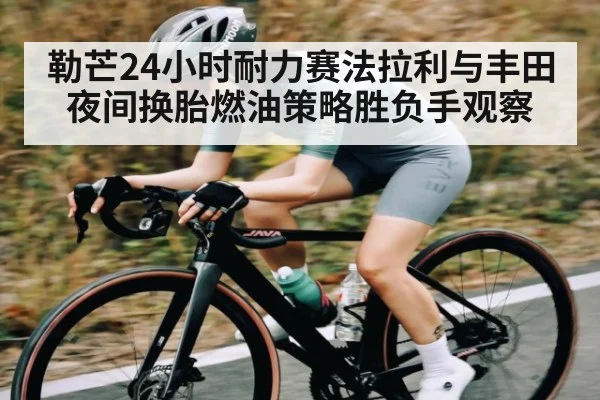 勒芒24小时耐力赛法拉利与丰田夜间换胎燃油策略胜负手观察