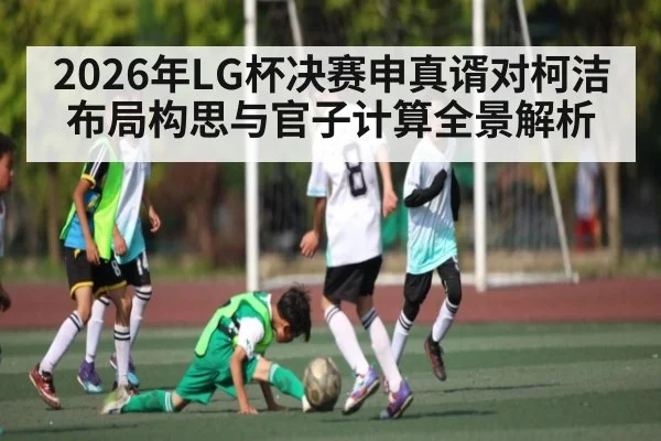 2026年LG杯决赛申真谞对柯洁布局构思与官子计算全景解析